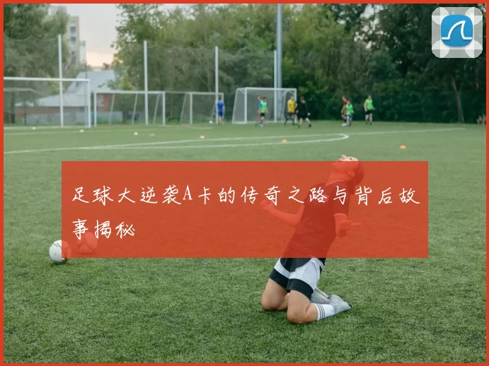 足球大逆袭A卡的传奇之路与背后故事揭秘