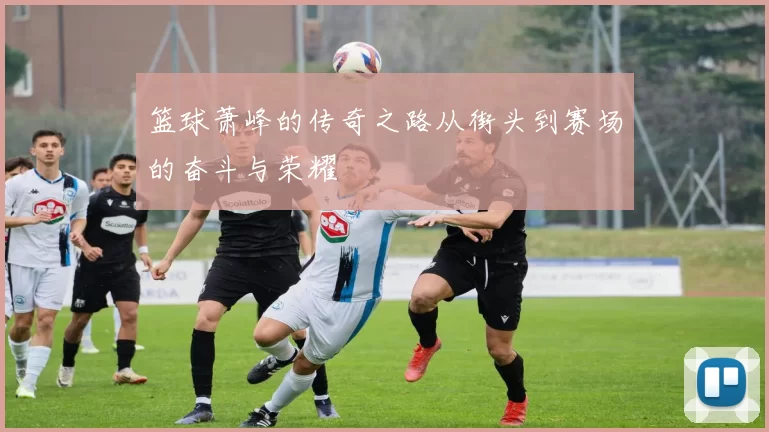 篮球萧峰的传奇之路从街头到赛场的奋斗与荣耀