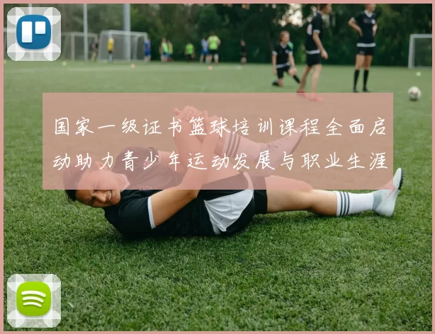 国家一级证书篮球培训课程全面启动助力青少年运动发展与职业生涯规划