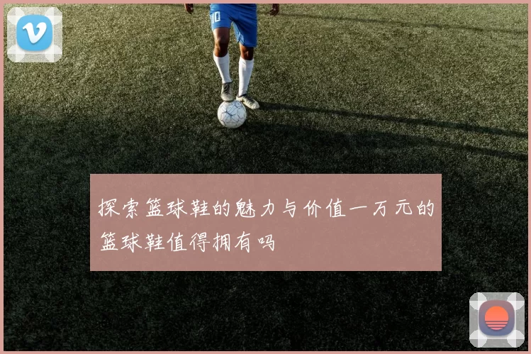 探索篮球鞋的魅力与价值一万元的篮球鞋值得拥有吗
