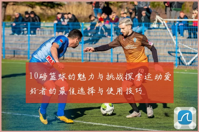 10磅篮球的魅力与挑战探索运动爱好者的最佳选择与使用技巧