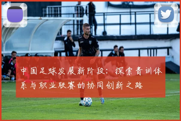 中国足球发展新阶段：探索青训体系与职业联赛的协同创新之路