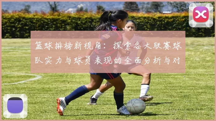 篮球排榜新视角：探索各大联赛球队实力与球员表现的全面分析与对比